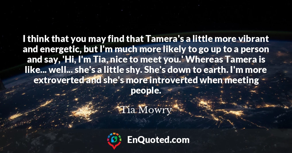 I think that you may find that Tamera's a little more vibrant and energetic, but I'm much more likely to go up to a person and say, 'Hi, I'm Tia, nice to meet you.' Whereas Tamera is like... well... she's a little shy. She's down to earth. I'm more extroverted and she's more introverted when meeting people.