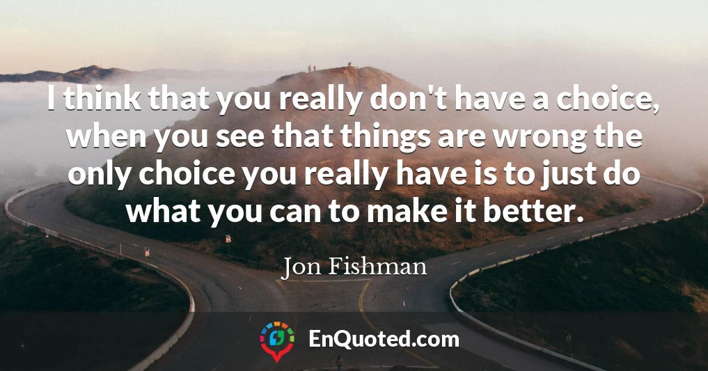 I think that you really don't have a choice, when you see that things are wrong the only choice you really have is to just do what you can to make it better.