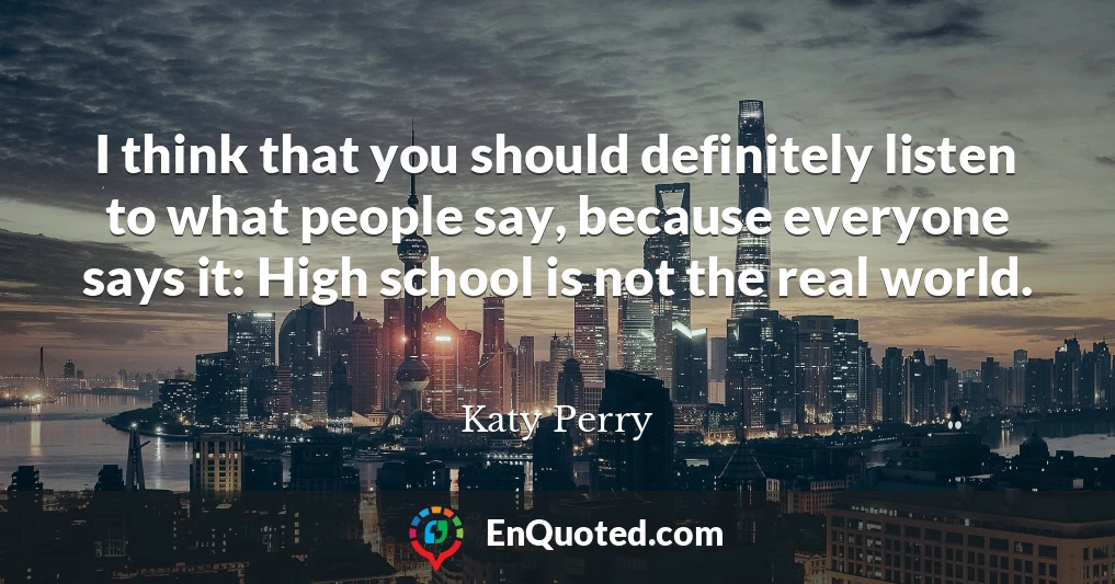 I think that you should definitely listen to what people say, because everyone says it: High school is not the real world.