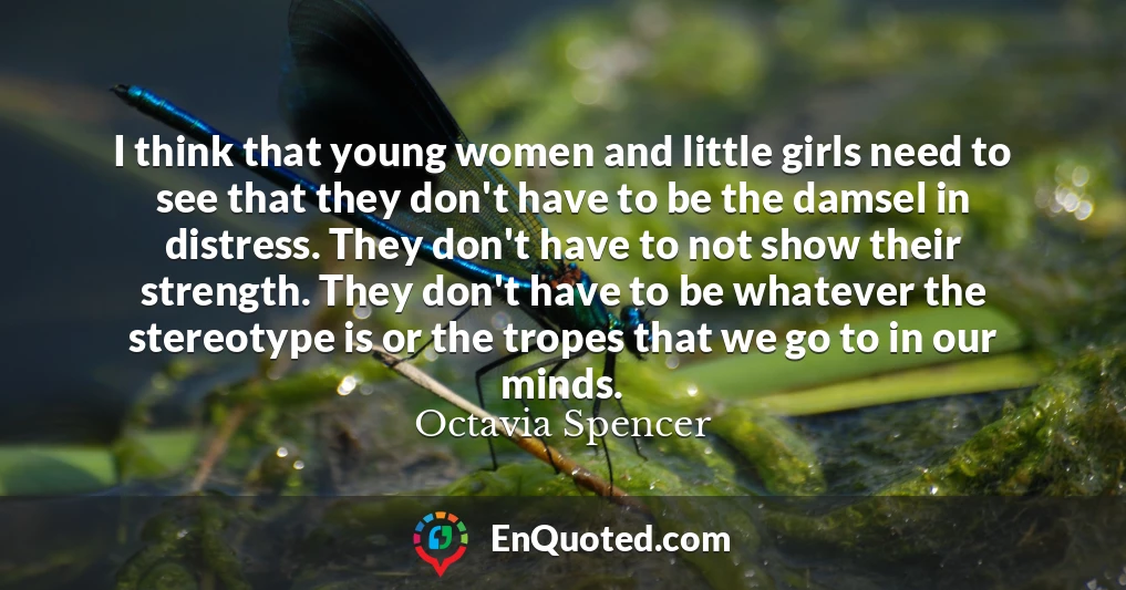I think that young women and little girls need to see that they don't have to be the damsel in distress. They don't have to not show their strength. They don't have to be whatever the stereotype is or the tropes that we go to in our minds.