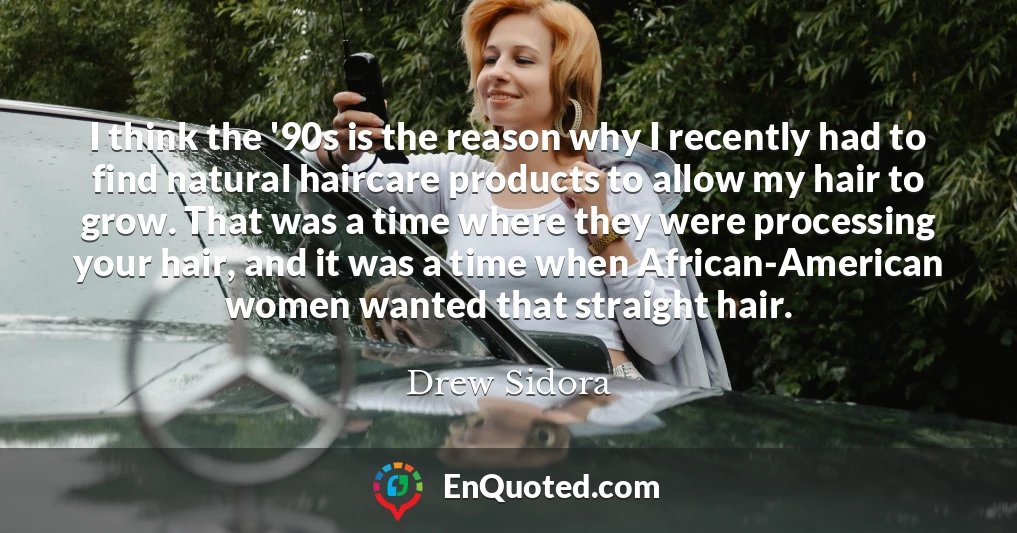I think the '90s is the reason why I recently had to find natural haircare products to allow my hair to grow. That was a time where they were processing your hair, and it was a time when African-American women wanted that straight hair.