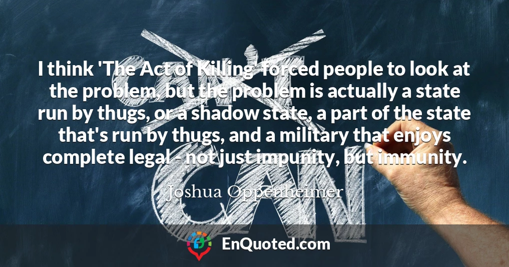 I think 'The Act of Killing' forced people to look at the problem, but the problem is actually a state run by thugs, or a shadow state, a part of the state that's run by thugs, and a military that enjoys complete legal - not just impunity, but immunity.