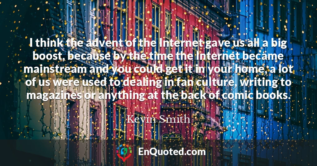 I think the advent of the Internet gave us all a big boost, because by the time the Internet became mainstream and you could get it in your home, a lot of us were used to dealing in fan culture, writing to magazines or anything at the back of comic books.