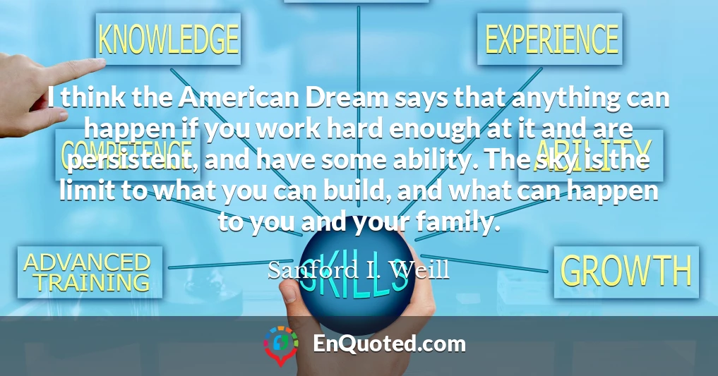 I think the American Dream says that anything can happen if you work hard enough at it and are persistent, and have some ability. The sky is the limit to what you can build, and what can happen to you and your family.
