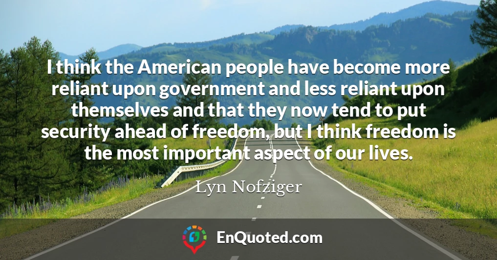 I think the American people have become more reliant upon government and less reliant upon themselves and that they now tend to put security ahead of freedom, but I think freedom is the most important aspect of our lives.
