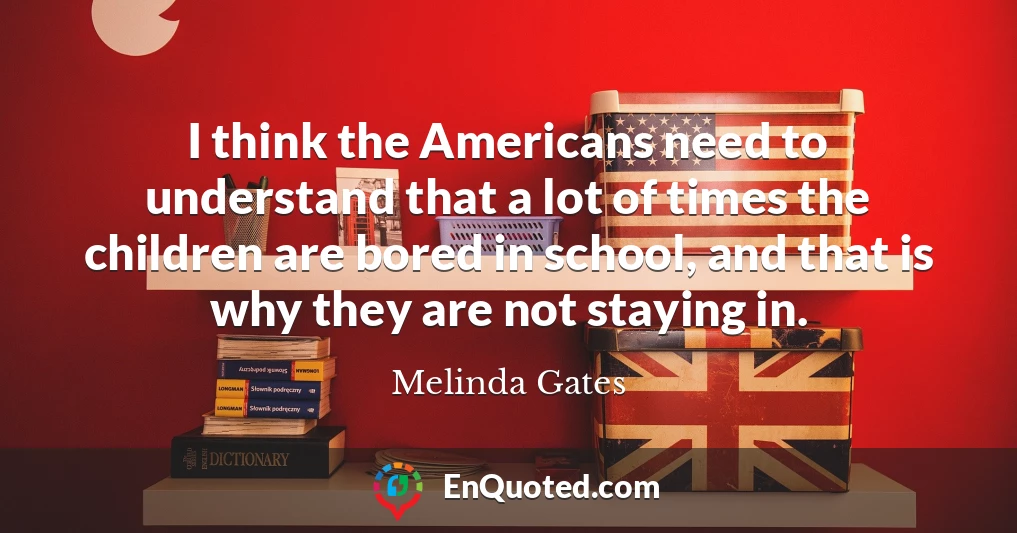 I think the Americans need to understand that a lot of times the children are bored in school, and that is why they are not staying in.