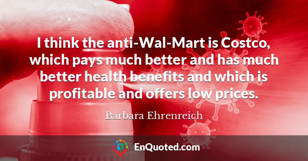 I think the anti-Wal-Mart is Costco, which pays much better and has much better health benefits and which is profitable and offers low prices.