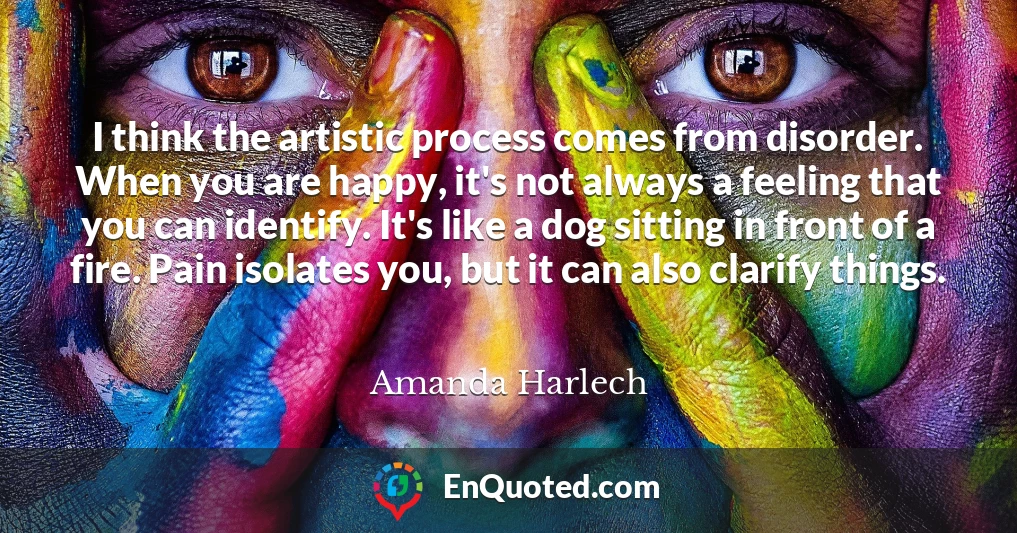 I think the artistic process comes from disorder. When you are happy, it's not always a feeling that you can identify. It's like a dog sitting in front of a fire. Pain isolates you, but it can also clarify things.