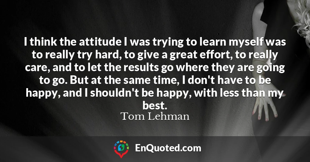 I think the attitude I was trying to learn myself was to really try hard, to give a great effort, to really care, and to let the results go where they are going to go. But at the same time, I don't have to be happy, and I shouldn't be happy, with less than my best.