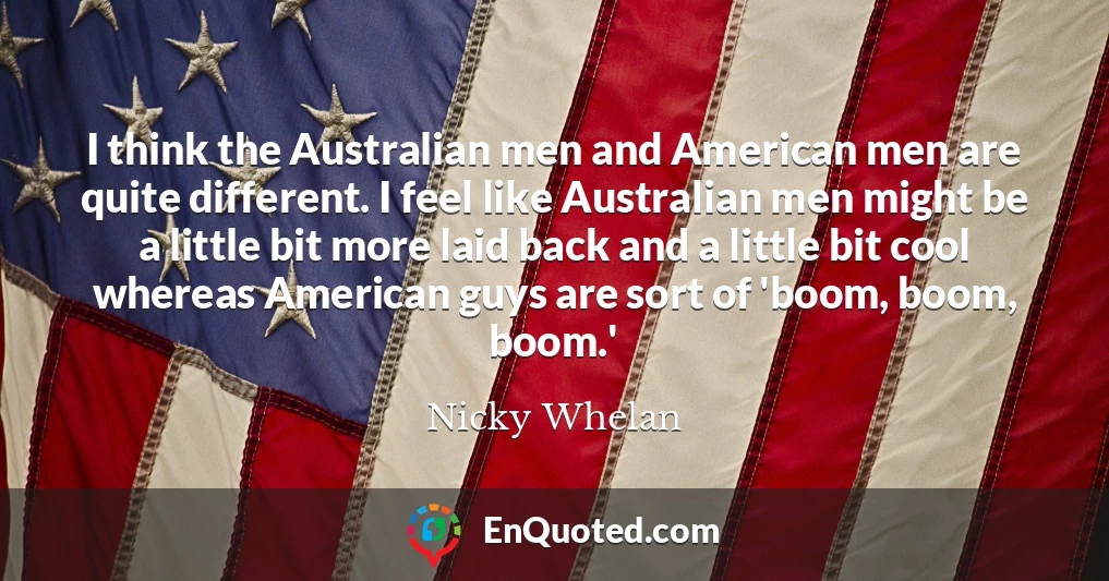 I think the Australian men and American men are quite different. I feel like Australian men might be a little bit more laid back and a little bit cool whereas American guys are sort of 'boom, boom, boom.'