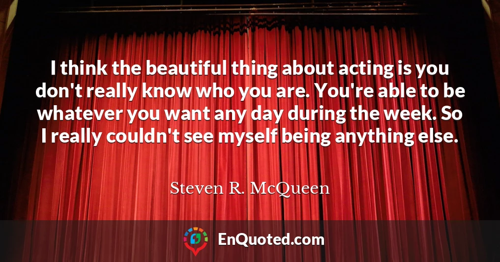 I think the beautiful thing about acting is you don't really know who you are. You're able to be whatever you want any day during the week. So I really couldn't see myself being anything else.