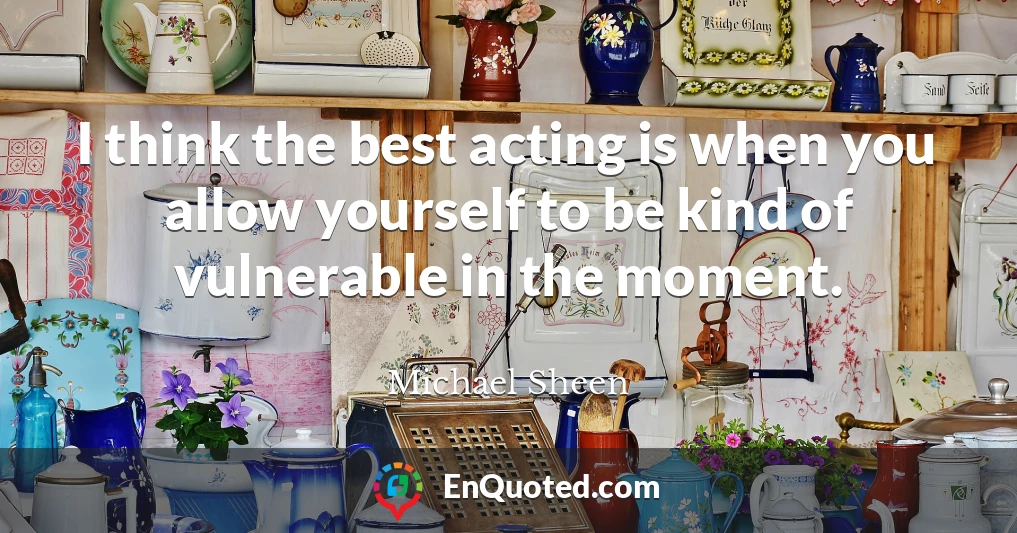 I think the best acting is when you allow yourself to be kind of vulnerable in the moment.