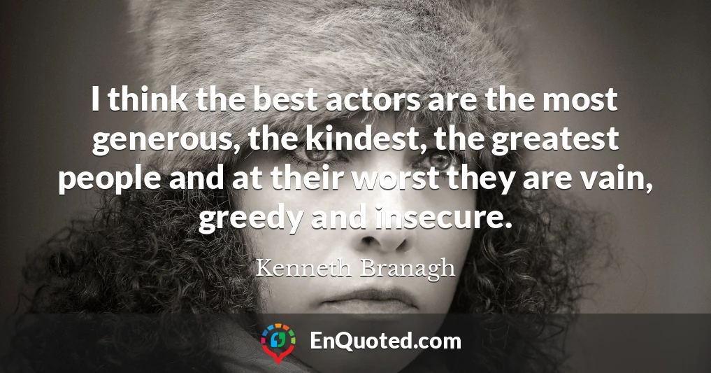 I think the best actors are the most generous, the kindest, the greatest people and at their worst they are vain, greedy and insecure.