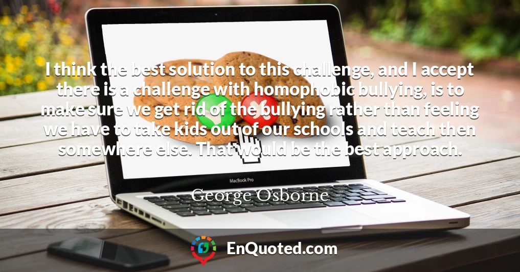 I think the best solution to this challenge, and I accept there is a challenge with homophobic bullying, is to make sure we get rid of the bullying rather than feeling we have to take kids out of our schools and teach then somewhere else. That would be the best approach.
