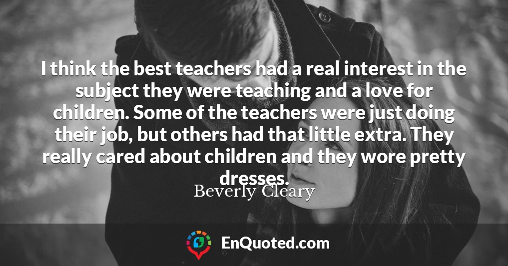 I think the best teachers had a real interest in the subject they were teaching and a love for children. Some of the teachers were just doing their job, but others had that little extra. They really cared about children and they wore pretty dresses.