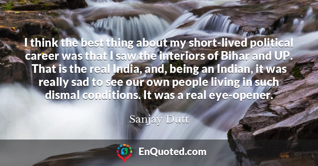 I think the best thing about my short-lived political career was that I saw the interiors of Bihar and UP. That is the real India, and, being an Indian, it was really sad to see our own people living in such dismal conditions. It was a real eye-opener.