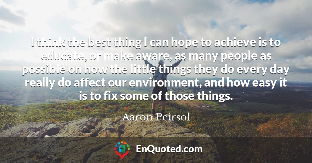 I think the best thing I can hope to achieve is to educate, or make aware, as many people as possible on how the little things they do every day really do affect our environment, and how easy it is to fix some of those things.