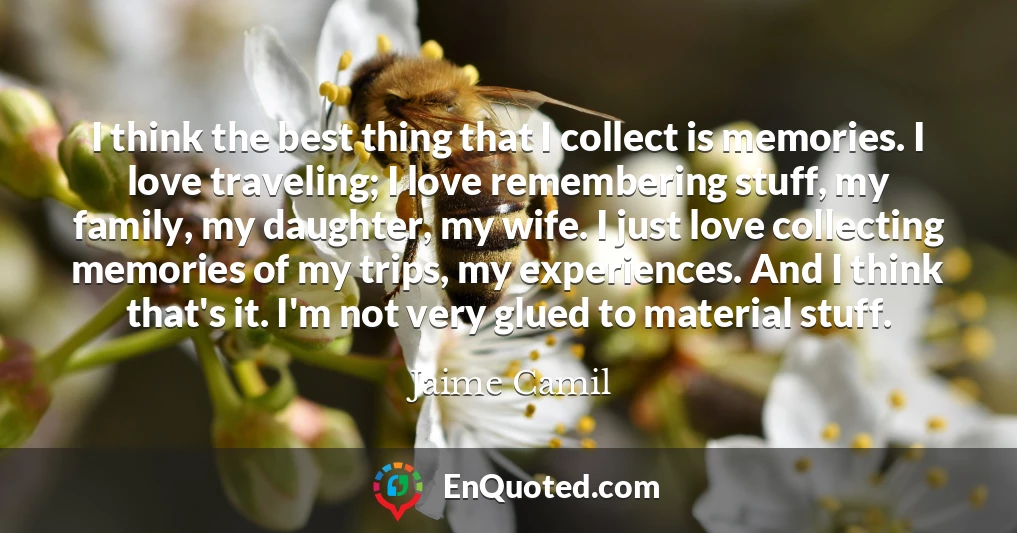 I think the best thing that I collect is memories. I love traveling; I love remembering stuff, my family, my daughter, my wife. I just love collecting memories of my trips, my experiences. And I think that's it. I'm not very glued to material stuff.