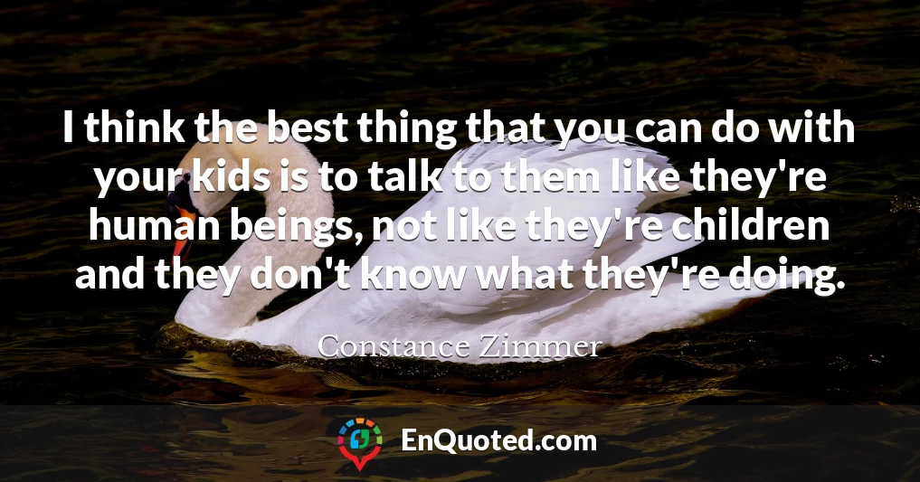 I think the best thing that you can do with your kids is to talk to them like they're human beings, not like they're children and they don't know what they're doing.