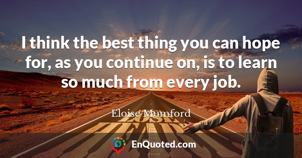 I think the best thing you can hope for, as you continue on, is to learn so much from every job.