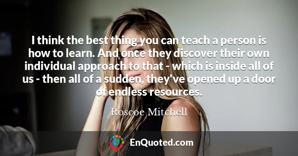 I think the best thing you can teach a person is how to learn. And once they discover their own individual approach to that - which is inside all of us - then all of a sudden, they've opened up a door of endless resources.