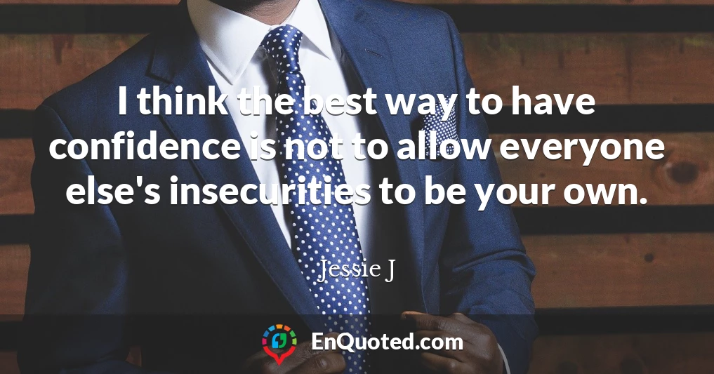 I think the best way to have confidence is not to allow everyone else's insecurities to be your own.