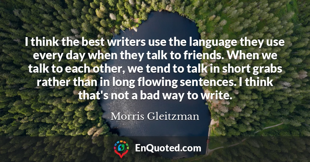 I think the best writers use the language they use every day when they talk to friends. When we talk to each other, we tend to talk in short grabs rather than in long flowing sentences. I think that's not a bad way to write.