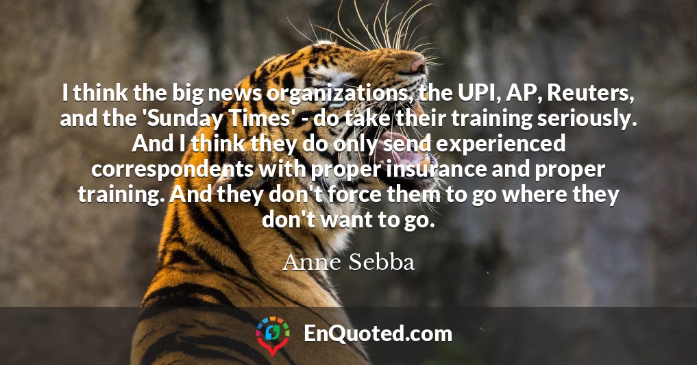 I think the big news organizations, the UPI, AP, Reuters, and the 'Sunday Times' - do take their training seriously. And I think they do only send experienced correspondents with proper insurance and proper training. And they don't force them to go where they don't want to go.