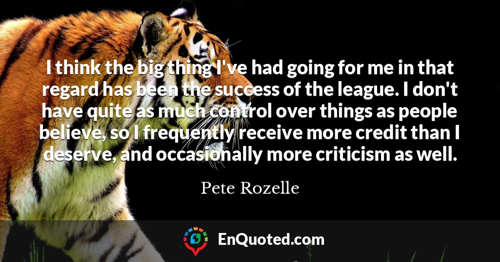 I think the big thing I've had going for me in that regard has been the success of the league. I don't have quite as much control over things as people believe, so I frequently receive more credit than I deserve, and occasionally more criticism as well.
