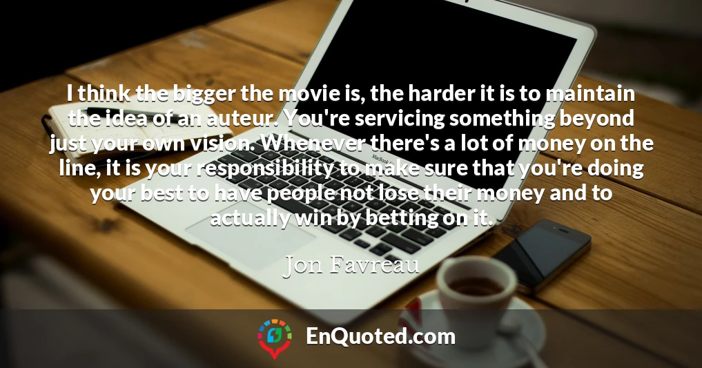 I think the bigger the movie is, the harder it is to maintain the idea of an auteur. You're servicing something beyond just your own vision. Whenever there's a lot of money on the line, it is your responsibility to make sure that you're doing your best to have people not lose their money and to actually win by betting on it.