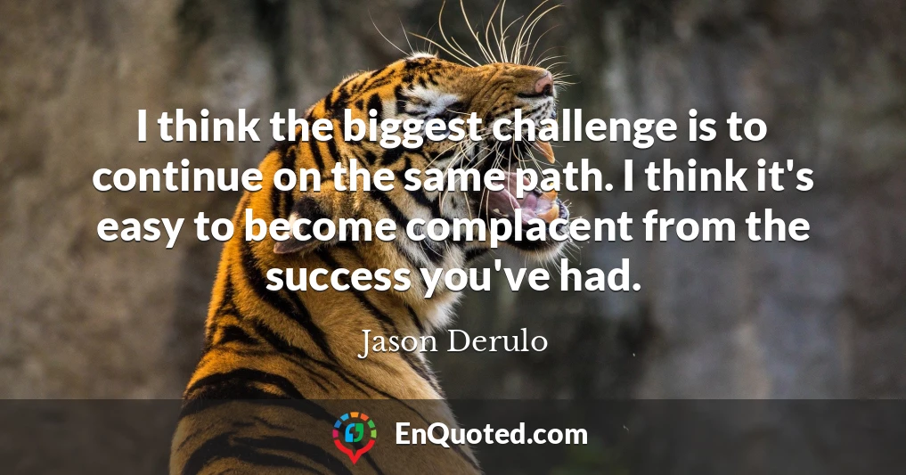 I think the biggest challenge is to continue on the same path. I think it's easy to become complacent from the success you've had.