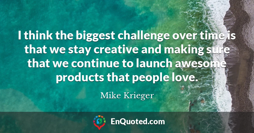 I think the biggest challenge over time is that we stay creative and making sure that we continue to launch awesome products that people love.