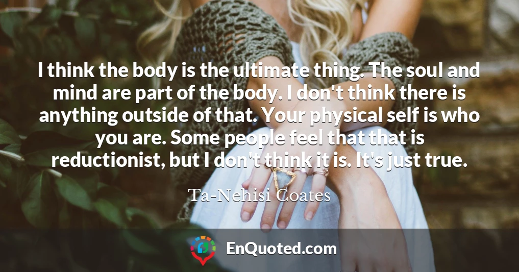 I think the body is the ultimate thing. The soul and mind are part of the body. I don't think there is anything outside of that. Your physical self is who you are. Some people feel that that is reductionist, but I don't think it is. It's just true.