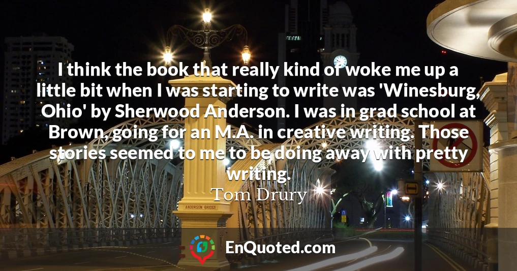 I think the book that really kind of woke me up a little bit when I was starting to write was 'Winesburg, Ohio' by Sherwood Anderson. I was in grad school at Brown, going for an M.A. in creative writing. Those stories seemed to me to be doing away with pretty writing.