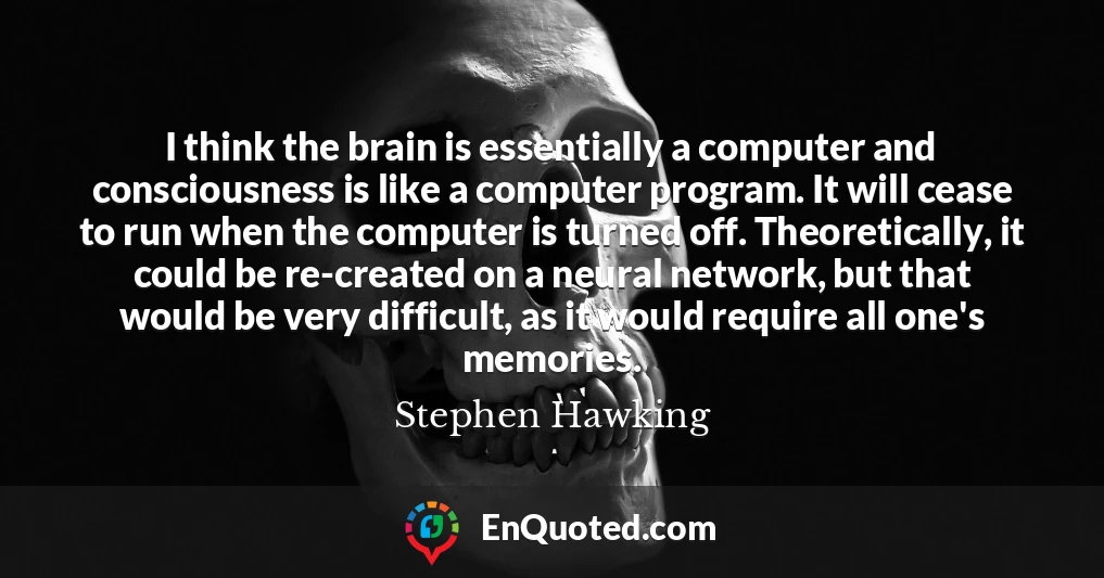 I think the brain is essentially a computer and consciousness is like a computer program. It will cease to run when the computer is turned off. Theoretically, it could be re-created on a neural network, but that would be very difficult, as it would require all one's memories.