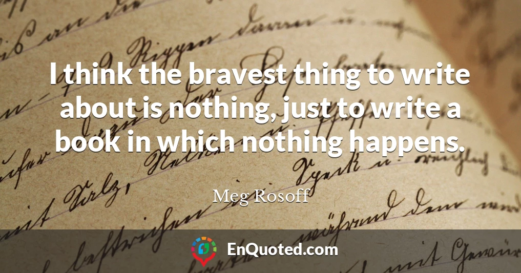 I think the bravest thing to write about is nothing, just to write a book in which nothing happens.