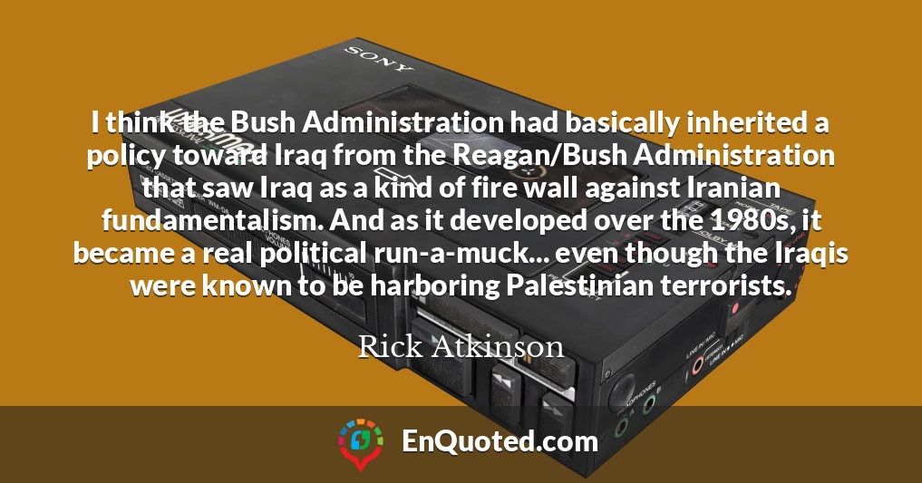 I think the Bush Administration had basically inherited a policy toward Iraq from the Reagan/Bush Administration that saw Iraq as a kind of fire wall against Iranian fundamentalism. And as it developed over the 1980s, it became a real political run-a-muck... even though the Iraqis were known to be harboring Palestinian terrorists.