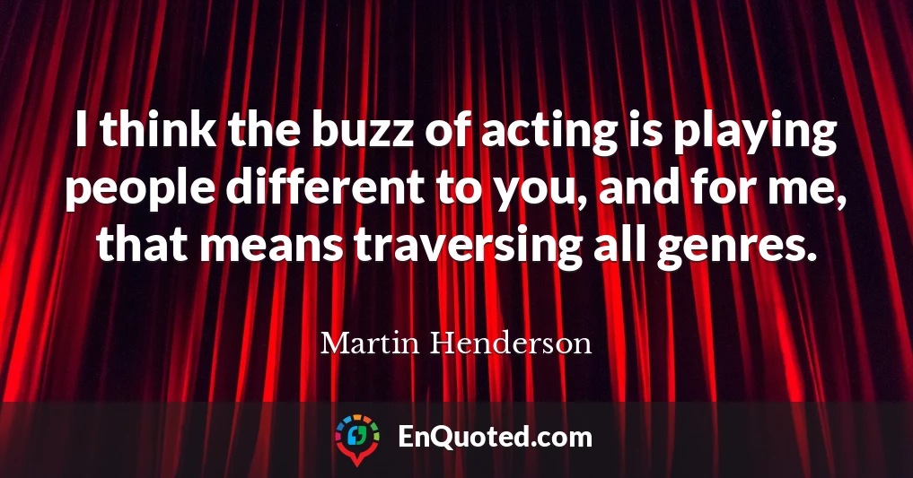 I think the buzz of acting is playing people different to you, and for me, that means traversing all genres.