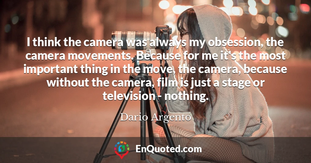 I think the camera was always my obsession, the camera movements. Because for me it's the most important thing in the move, the camera, because without the camera, film is just a stage or television - nothing.