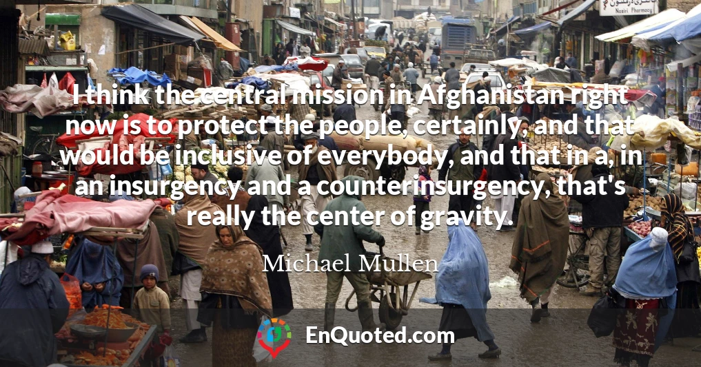 I think the central mission in Afghanistan right now is to protect the people, certainly, and that would be inclusive of everybody, and that in a, in an insurgency and a counterinsurgency, that's really the center of gravity.