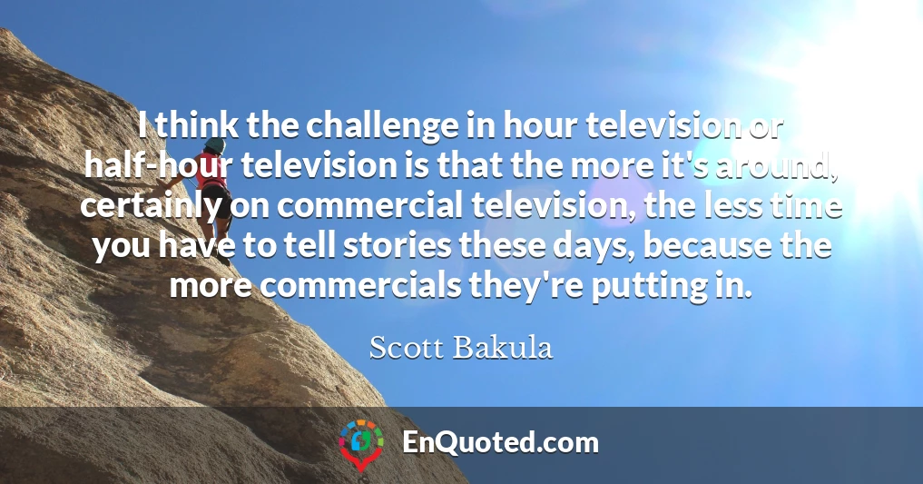 I think the challenge in hour television or half-hour television is that the more it's around, certainly on commercial television, the less time you have to tell stories these days, because the more commercials they're putting in.