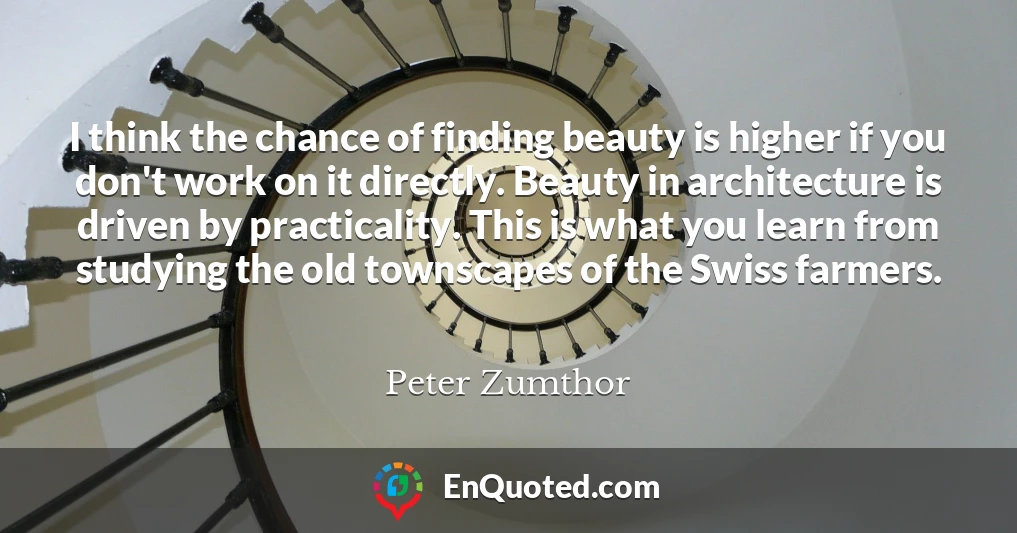 I think the chance of finding beauty is higher if you don't work on it directly. Beauty in architecture is driven by practicality. This is what you learn from studying the old townscapes of the Swiss farmers.
