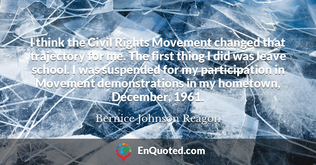 I think the Civil Rights Movement changed that trajectory for me. The first thing I did was leave school. I was suspended for my participation in Movement demonstrations in my hometown, December, 1961.