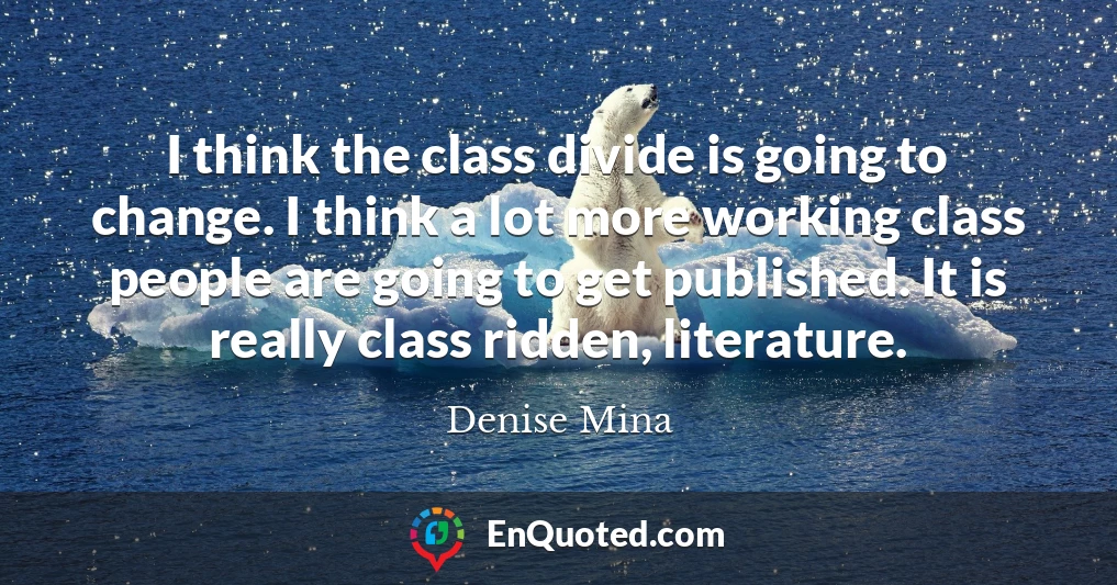 I think the class divide is going to change. I think a lot more working class people are going to get published. It is really class ridden, literature.