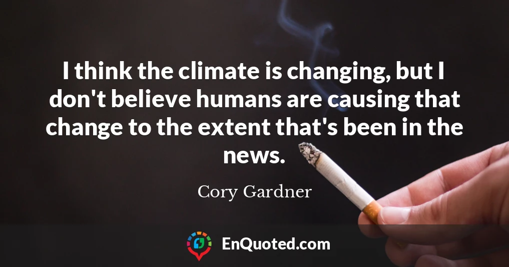 I think the climate is changing, but I don't believe humans are causing that change to the extent that's been in the news.