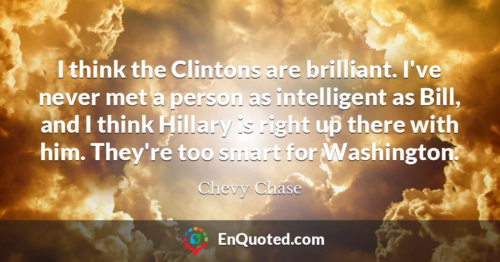 I think the Clintons are brilliant. I've never met a person as intelligent as Bill, and I think Hillary is right up there with him. They're too smart for Washington.