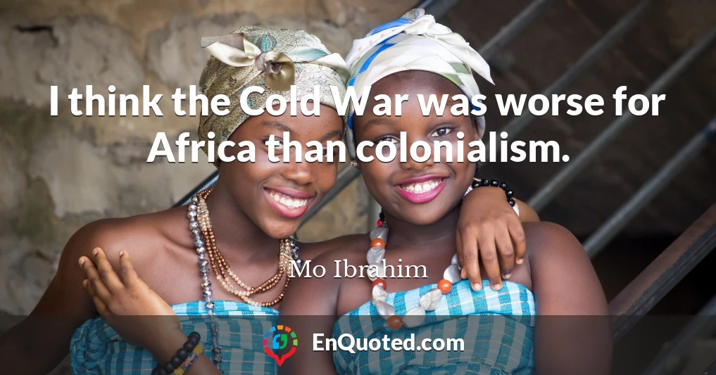 I think the Cold War was worse for Africa than colonialism.