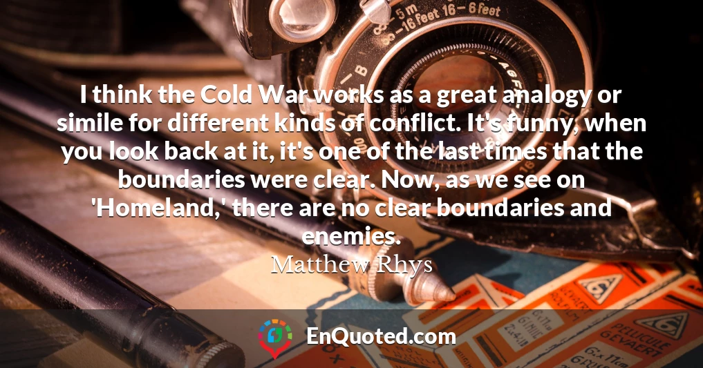 I think the Cold War works as a great analogy or simile for different kinds of conflict. It's funny, when you look back at it, it's one of the last times that the boundaries were clear. Now, as we see on 'Homeland,' there are no clear boundaries and enemies.