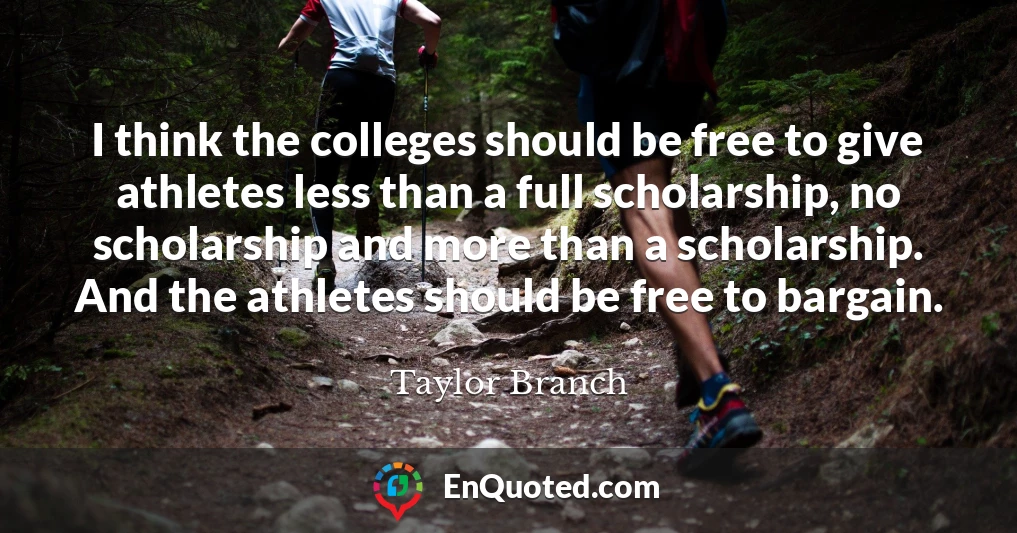 I think the colleges should be free to give athletes less than a full scholarship, no scholarship and more than a scholarship. And the athletes should be free to bargain.