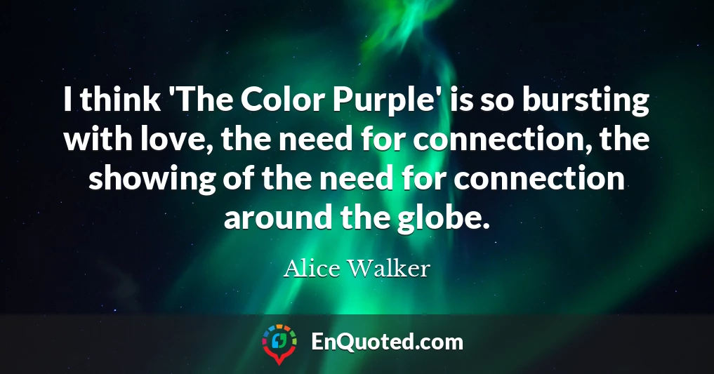 I think 'The Color Purple' is so bursting with love, the need for connection, the showing of the need for connection around the globe.